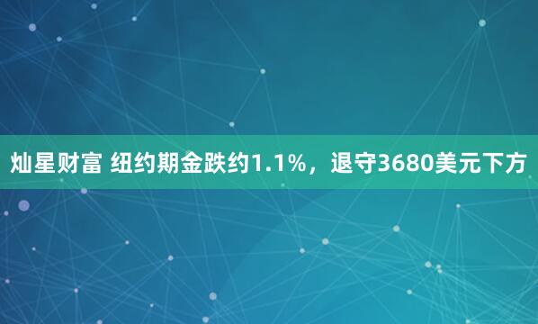 灿星财富 纽约期金跌约1.1%,退守3680美元下方