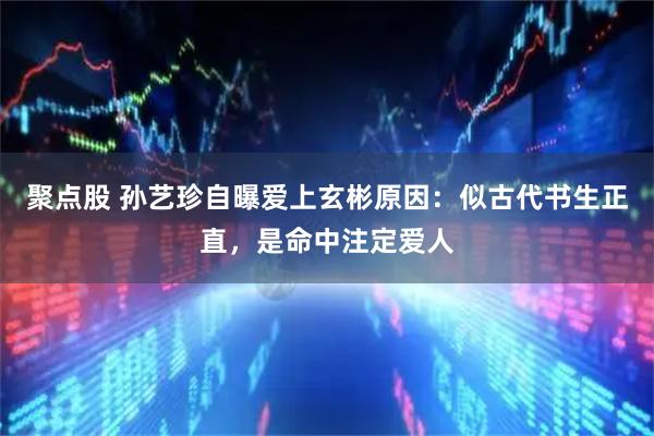 聚点股 孙艺珍自曝爱上玄彬原因:似古代书生正直,是命中注定爱人
