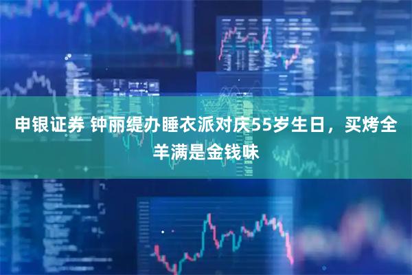 申银证券 钟丽缇办睡衣派对庆55岁生日,买烤全羊满是金钱味