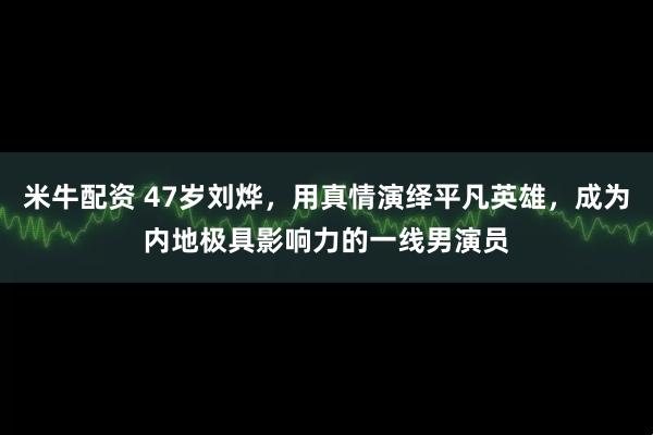 米牛配资 47岁刘烨,用真情演绎平凡英雄,成为内地极具影响力的一线男演员
