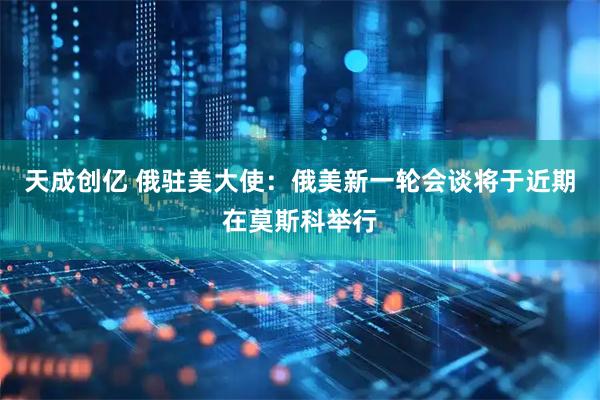 天成创亿 俄驻美大使:俄美新一轮会谈将于近期在莫斯科举行