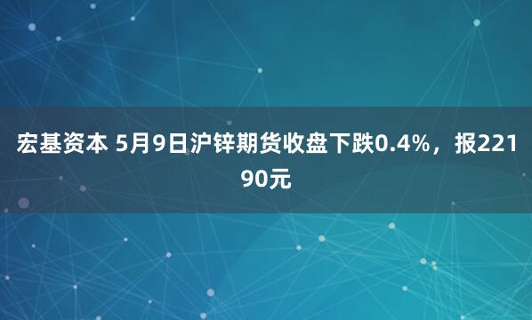 宏基资本 5月9日沪锌期货收盘下跌0.4%,报22190元