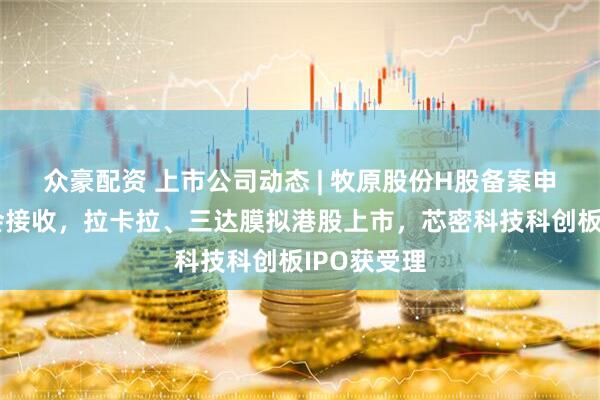 众豪配资 上市公司动态 | 牧原股份H股备案申请被证监会接收,拉卡拉、三达膜拟港股上市,芯密科技科创板IPO获受理