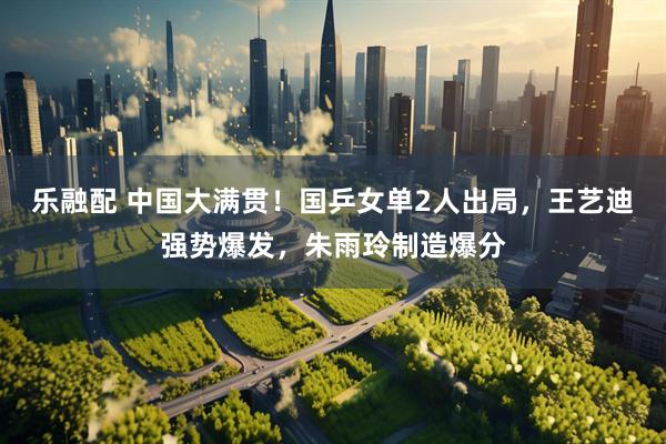 乐融配 中国大满贯!国乒女单2人出局,王艺迪强势爆发,朱雨玲制造爆分