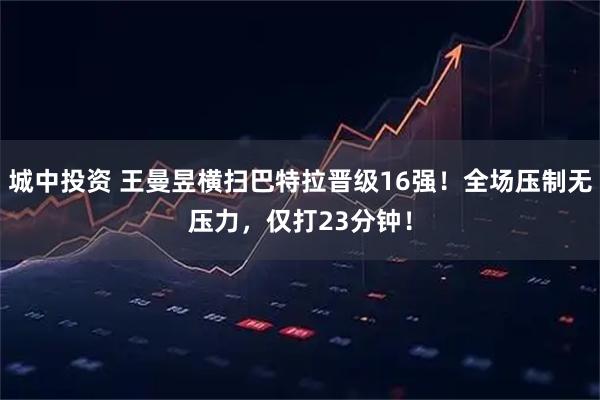 城中投资 王曼昱横扫巴特拉晋级16强!全场压制无压力,仅打23分钟!