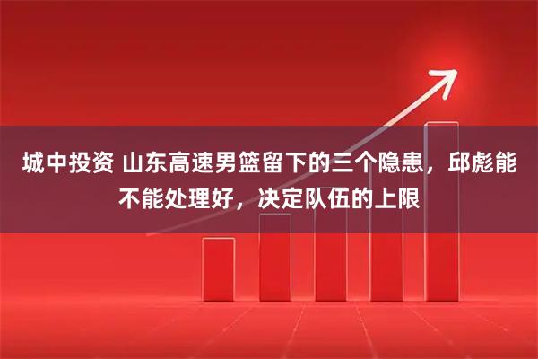 城中投资 山东高速男篮留下的三个隐患,邱彪能不能处理好,决定队伍的上限