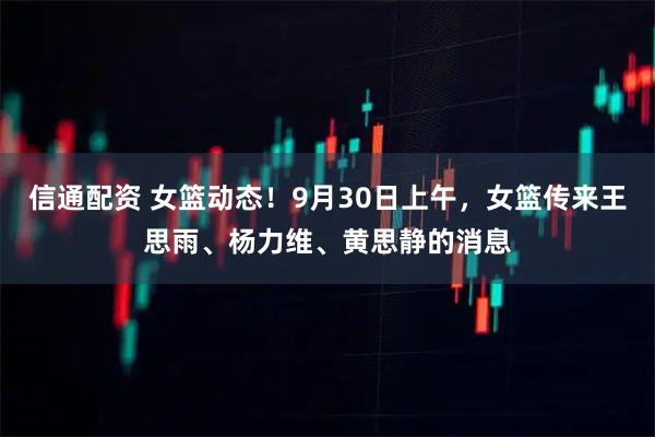 信通配资 女篮动态!9月30日上午,女篮传来王思雨、杨力维、黄思静的消息