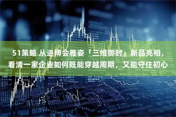 51策略 从进博会雅姿「三维御时」新品亮相，看清一家企业如何既能穿越周期，又能守住初心