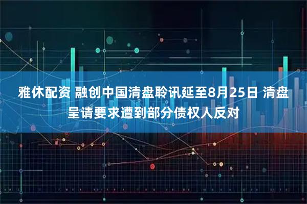 雅休配资 融创中国清盘聆讯延至8月25日 清盘呈请要求遭到部分债权人反对