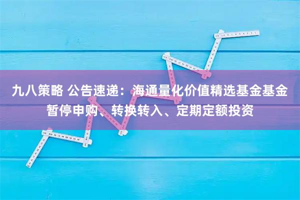 九八策略 公告速递:海通量化价值精选基金基金暂停申购、转换转入、定期定额投资