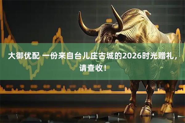 大御优配 一份来自台儿庄古城的2026时光赠礼,请查收!