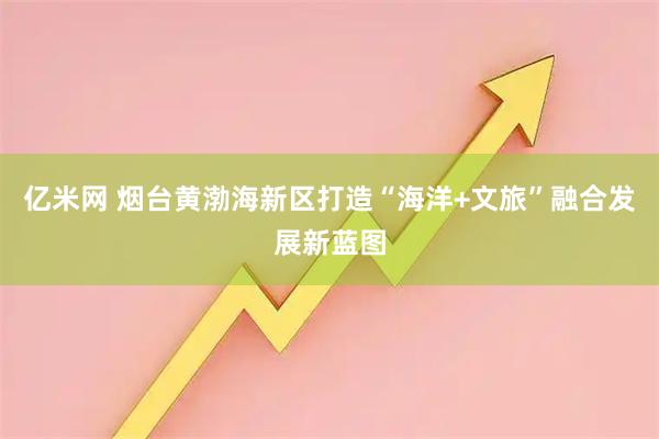 亿米网 烟台黄渤海新区打造“海洋+文旅”融合发展新蓝图