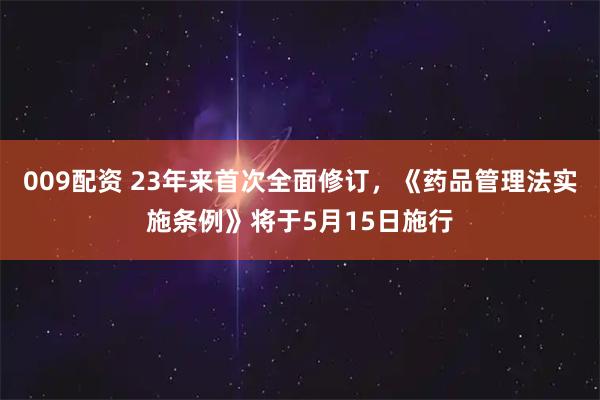 009配资 23年来首次全面修订，《药品管理法实施条例》将于5月15日施行