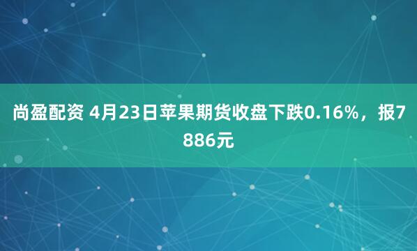 尚盈配资 4月23日苹果期货收盘下跌0.16%，报7886元