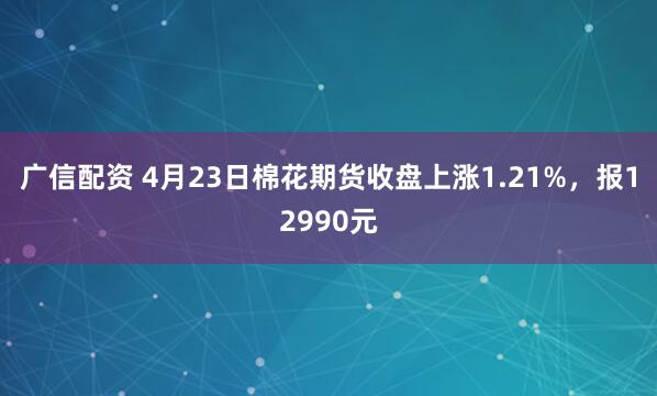 广信配资 4月23日棉花期货收盘上涨1.21%，报12990元