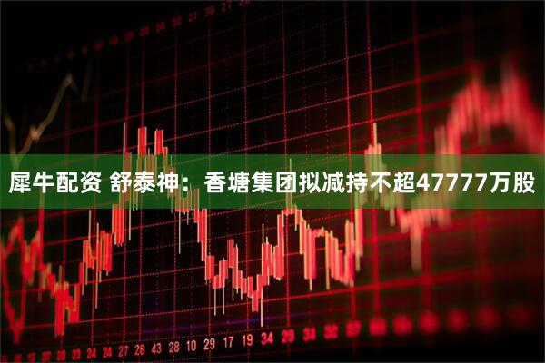 犀牛配资 舒泰神：香塘集团拟减持不超47777万股