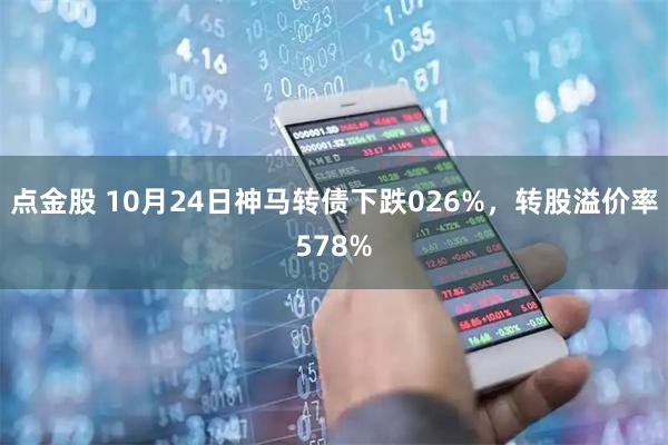 点金股 10月24日神马转债下跌026%，转股溢价率578%
