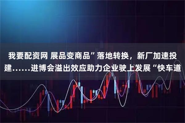 我要配资网 展品变商品”落地转换，新厂加速投建……进博会溢出效应助力企业驶上发展“快车道