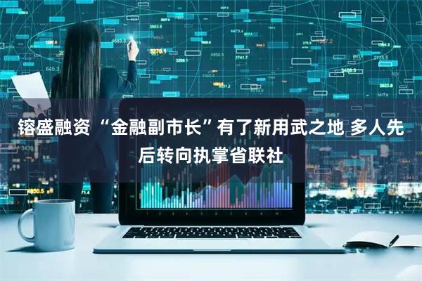 镕盛融资 “金融副市长”有了新用武之地 多人先后转向执掌省联社