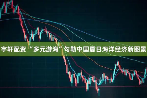 宇轩配资 “多元游海”勾勒中国夏日海洋经济新图景